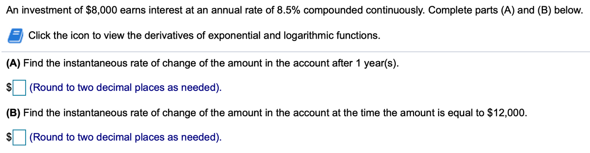 An investment of $8,000 earns interest at an annual rate of 8.5% compounded continuously. Complete parts (A) and (B) below.
Click the icon to view the derivatives of exponential and logarithmic functions.
(A) Find the instantaneous rate of change of the amount in the account after 1 year(s).
$
$ (Round to two decimal places as needed).
(B) Find the instantaneous rate of change of the amount in the account at the time the amount is equal to $12,000.
$ (Round to two decimal places as needed).
