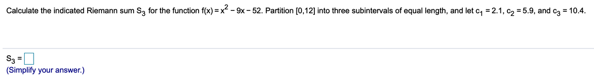 Calculate the indicated Riemann sum S3 for the function f(x) = x - 9x- 52. Partition [0,12] into three subintervals of equal length, and let c, = 2.1, c2 = 5.9, and c3 = 10.4.
S3 =
(Simplify your answer.)
