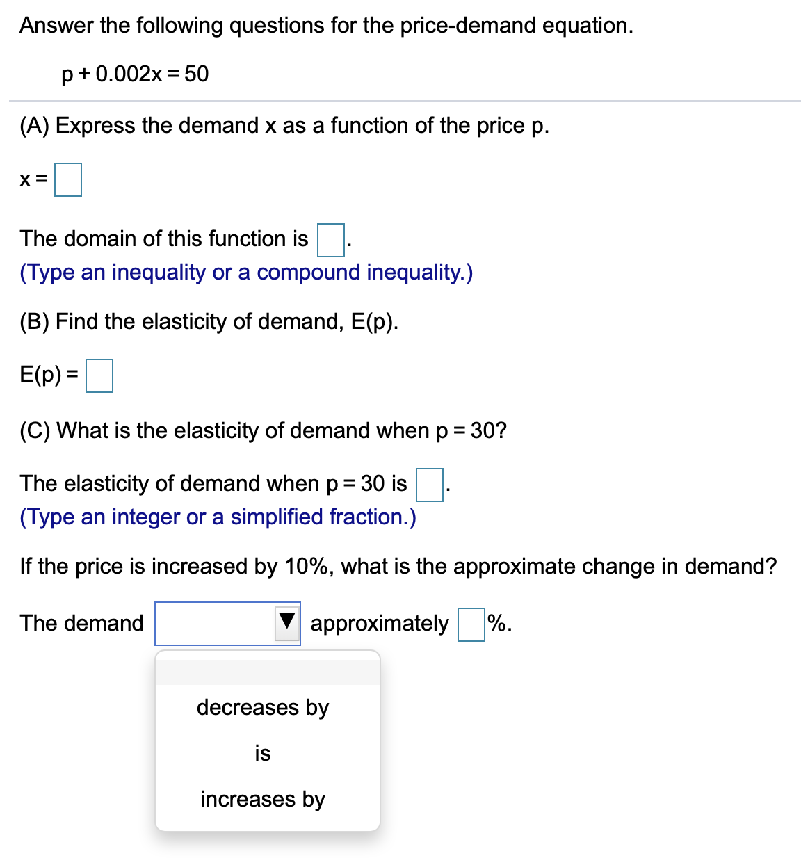 Answer the following questions for the price-demand equation.
p+0.002x = 50
(A) Express the demand x as a function of the price p.
X =
The domain of this function is
(Type an inequality or a compound inequality.)
(B) Find the elasticity of demand, E(p).
E(p) =|
(C) What is the elasticity of demand when p = 30?
%3D
The elasticity of demand when p = 30 is
(Type an integer or a simplified fraction.)
If the price is increased by 10%, what is the approximate change in demand?
The demand
V approximately
%.
decreases by
is
increases by
