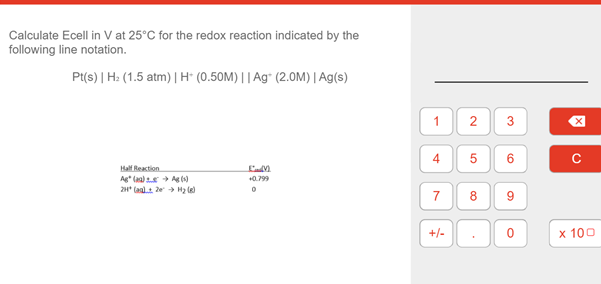 Calculate Ecell in V at 25°C for the redox reaction indicated by the
following line notation.
Pt(s) | H: (1.5 atm) | H" (0.50M) || Ag* (2.0M) | Ag(s)
5
6
Half Reaction
Ag* laa) s + Ag ()
+0.799
2H* (alt e H2 le)
7
8
+/-
x 100
3.
2.
1,
4.

