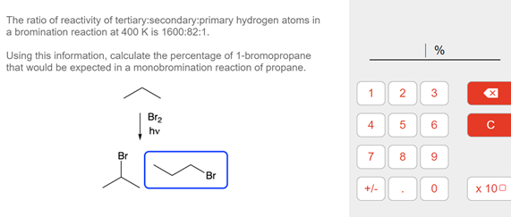 The ratio of reactivity of tertiary:secondary:primary hydrogen atoms in
a bromination reaction at 400 k is 1600:82:1.
%
Using this information, calculate the percentage of 1-bromopropane
that would be expected in a monobromination reaction of propane.
Br2
4
hv
Br
8.
9.
Br
+/-
x 100
2.
5
7.

