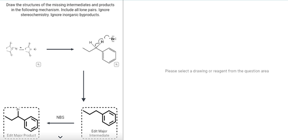 Draw the structures of the missing intermediates and products
in the following mechanism. Include all lone pairs. Ignore
stereochemistry. Ignore inorganic byproducts.
Please select a drawing or reagent from the question area
NBS
Edit Major
Intermediate
Edit Major Product
