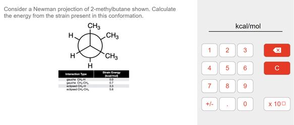 Consider a Newman projection of 2-methylbutane shown. Calculate
the energy from the strain present in this conformation.
CH3
CH3
kcal/mol
H.
1
H
CH3
6
Strain Enery
kcalmo
Interaction Type
guche H
guche CCH,
cosed CH,
cioned C C,
07
7
8
9
33
+/-
x 100
3.
2.
4.
