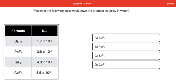 Question 19 of 30
Submit
Which of the following salts would have the greatest solubility in water?
Formula
Ksp
A) BaFa
BaF2
1.7 x 106
B) PbF:
PBF2
3.6 x 10-8
C) SrF:
SrF2
4.3 x 109
D) CaF:
CaF2
3.5 x 10-11
