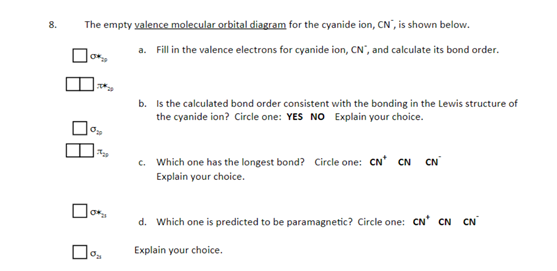 The empty valence molecular orbital diagram for the cyanide ion, CN', is shown below.
8.
a. Fill in the valence electrons for cyanide ion, CN", and calculate its bond order.
b. Is the calculated bond order consistent with the bonding in the Lewis structure of
the cyanide ion? Circle one: YES NO Explain your choice.
c. Which one has the longest bond? Circle one: CN' CN CN
Explain your choice.
d. Which one is predicted to be paramagnetic? Circle one: CN' CN CN
Explain your choice.
