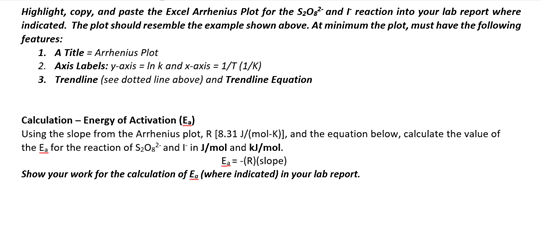 Highlight, copy, and paste the Excel Arrhenius Plot for the S20 and I reaction into your lab report where
indicated. The plot should resemble the example shown above. At minimum the plot, must have the following
features:
1. A Title = Arrhenius Plot
2. Axis Labels: y-axis = In k and x-axis = 1/T (1/K)
3. Trendline (see dotted line above) and Trendline Equation
Calculation - Energy of Activation (E,)
Using the slope from the Arrhenius plot, R [8.31 J/(mol-K)], and the equation below, calculate the value of
the E, for the reaction of S;Og* and I in J/mol and kl/mol.
E, = -(R)(slope)
Show your work for the calculation of E, (where indicated) in your lab report.
