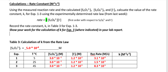 Calculations – Rate Constant (M's)
Using the measured reaction rate and the calculated [S20, ], [S:0,2], and [1], calcuate the value of the rate
constant, k, for Exp. 1-3 using the experimentally determined rate law (from last week):
rate = k [S,0,P 11) (first order with respect to $,0 and 1)
Record the rate constant, k, in Table 3 for Exp. 1-3.
Show your work for the calculation of k for Exp. 3 (where indicated) in your lab report.
Table 3: Calculation of k from the Rate Law
=_5.0* 104
M
k (Ms+)
[S:0,1 (M)
3.0* 10
3.0* 10
[1 (M)
1.2 101
Exp.
T'C
Rxn Rate (M/s)
3.1 10
1.5 10
8.3 10
1
5
1.2 101
1.2 101
2
25
3
45
3.0* 10 2
