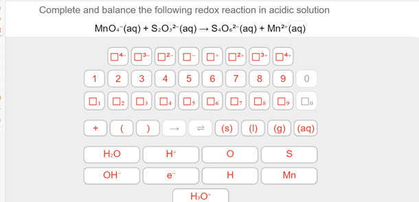 Complete and balance the following redox reaction in acidic solution
MnO. (aq) + S:0:²(aq) → S.O6² (aq) + Mn²*(aq)
1
3
4
6
7
8
9
Os O, D.
(s)
(1)
(g) (aq)
H:O
H*
OH-
e
H
Mn
H:O
2.
+
