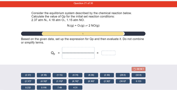 Question 21 of 30
Consider the equilibrium system described by the chemical reaction below.
Calculate the value of Qp for the initial set reaction conditions:
2.37 atm Na, 4.18 atm O, 1.15 atm NO.
N:(9) + O:(g) = 2 NO(g)
Based on the given data, set up the expression for Qp and then evaluate it. Do not combine
or simplify terms.
O RESET
(237)
(4. 18)
(1.15)
(4.74)
(8.36)
(2.30)
(28.0)
(32 0)
(237
(4. 18y
(1.15y
(4.74y
(8.36Y
(2.30y
(30 oy
0.133
0232
0.116
749
4.31
