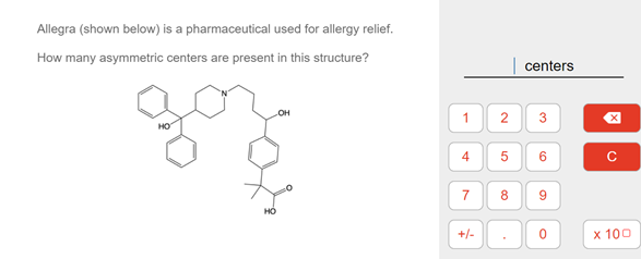 Allegra (shown below) is a pharmaceutical used for allergy relief.
How many asymmetric centers are present in this structure?
centers
OH
HO
2
3
4
6.
8.
+/-
x 100
7.
