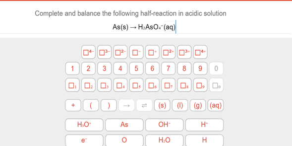 Complete and balance the following half-reaction in acidic solution
As(s) → H:AsO. (aq)
1 2 3
4
5 6 7
8 9 0
(s) (1) (9) (aq)
H.O
As
OH-
e
Н.О
1L

