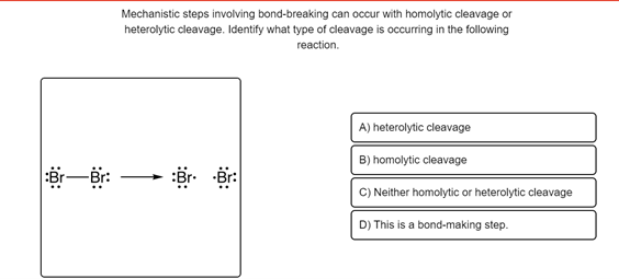 Mechanistic steps involving bond-breaking can occur with homolytic cleavage or
heterolytic cleavage. Identify what type of cleavage is occurring in the following
reaction.
A) heterolytic cleavage
B) homolytic cleavage
C) Neither homolytic or heterolytic cleavage
D) This is a bond-making step.
