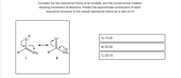 Consider the two resonance forms of an enolate, and the curved arrow notation
showing movement of electrons. Predict the approximate contribution of each
resonance structure to the overall resonance hybrid as a ratio of I:lI.
A) 75:25
B) 50:50
CH2
CH2
C) 25:75
