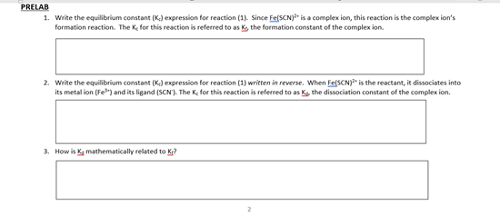 PRELAB
1. Write the equilibrium constant (K.) expression for reaction (1). Since Fe(SCN)?" is a complex ion, this reaction is the complex ion's
formation reaction. The Ke for this reaction is referred to as K, the formation constant of the complex ion.
2. Write the equilibrium constant (K) expression for reaction (1) written in reverse. When Fe[SCN)?" is the reactant, it dissociates into
its metal ion (Fe") and its ligand (SCN'). The K, for this reaction is referred to as Ka, the dissociation constant of the complex ion.
3. How is Kg mathematically related to Kr?
