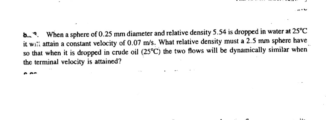 8., .
When a sphere of 0.25 mm diameter and relative density 5.54 is dropped in water at 25°C
it witi attain a constant velocity of 0.07 m/s. What relative density must a 2.5 mm sphere have
so that when it is dropped in crude oil (25°C) the two flows will be dynamically similar when
the terminal velocity is attained?
