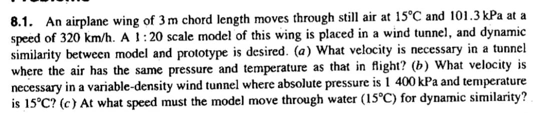 8.1. An airplane wing of 3 m chord length moves through still air at 15°C and 101.3 kPa at a
speed of 320 km/h. A !:20 scale model of this wing is placed in a wind tunnel, and dynamic
similarity between model and prototype is desired. (a) What velocity is necessary in a tunnel
where the air has the same pressure and temperature as that in flight? (b) What velocity is
necessary in a variable-density wind tunnel where absolute pressure is 1 400 kPa and temperature
is 15°C? (c) At what speed must the model move through water (15°C) for dynamic similarity?
