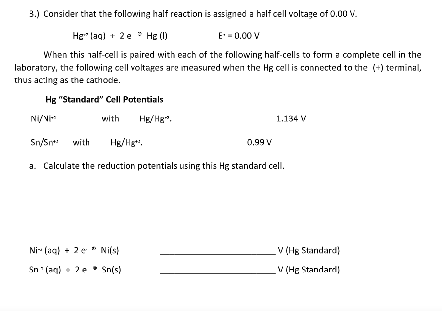 3.) Consider that the following half reaction is assigned a half cell voltage of 0.0 V.
Hg2 (aq) + 2 e ® Hg (I)
E° = 0.00 V
When this half-cell is paired with each of the following half-cells to form a complete cell in the
laboratory, the following cell voltages are measured when the Hg cell is connected to the (+) terminal,
thus acting as the cathode.
Hg "Standard" Cell Potentials
Ni/Ni-2
with
Hg/Hg2.
1.134 V
Sn/Sn2
with
Hg/Hg.
0.99 V
a. Calculate the reduction potentials using this Hg standard cell.
Ni-2 (aq) + 2 e ® Ni(s)
V (Hg Standard)
Sn-2 (aq) + 2 e
Sn(s)
V (Hg Standard)
