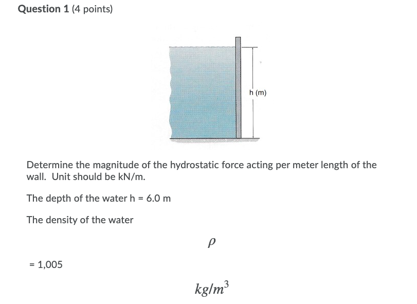 Question 1 (4 points)
h (m)
Determine the magnitude of the hydrostatic force acting per meter length of the
wall. Unit should be kN/m.
The depth of the water h = 6.0 m
The density of the water
= 1,005
kg/m³
