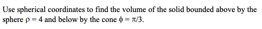 Use spherical coordinates to find the volume of the solid bounded above by the
sphere p = 4 and below by the cone o = n/3.

