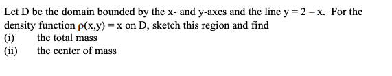 Let D be the domain bounded by the x- and y-axes and the line y = 2 – x. For the
density function p(x,y) = x on D, sketch this region and find
(i)
(ii)
the total mass
the center of mass
