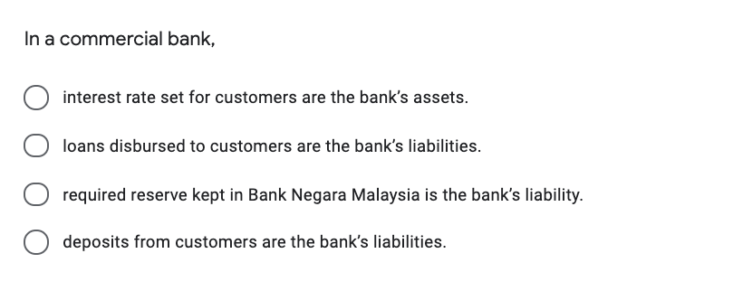 In a commercial bank,
interest rate set for customers are the bank's assets.
loans disbursed to customers are the bank's liabilities.
O required reserve kept in Bank Negara Malaysia is the bank's liability.
deposits from customers are the bank's liabilities.