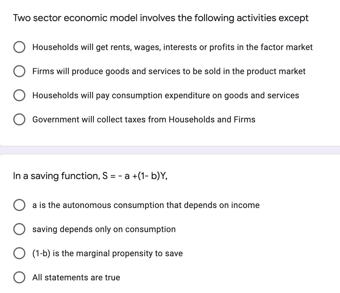 Two sector economic model involves the following activities except
O Households will get rents, wages, interests or profits in the factor market
O Firms will produce goods and services to be sold in the product market
O Households will pay consumption expenditure on goods and services
Government will collect taxes from Households and Firms
In a saving function, S = − a +(1- b)Y,
O a is the autonomous consumption that depends on income
saving depends only on consumption
O (1-b) is the marginal propensity to save
O All statements are true