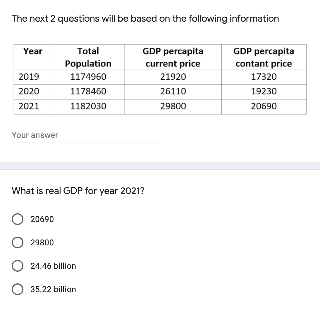 The next 2 questions will be based on the following information
Year
GDP percapita
GDP percapita
Total
Population
current price
contant price
2019
1174960
21920
17320
2020
1178460
26110
19230
2021
1182030
29800
20690
Your answer
What is real GDP for year 2021?
20690
29800
O24.46 billion
O 35.22 billion