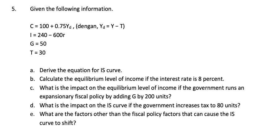 5.
Given the following information.
C = 100+ 0.75Yd, (dengan, Ya = Y-T)
I = 240 - 600r
G = 50
T = 30
a. Derive the equation for IS curve.
b. Calculate the equilibrium level of income if the interest rate is 8 percent.
c. What is the impact on the equilibrium level of income if the government runs an
expansionary fiscal policy by adding G by 200 units?
d. What is the impact on the IS curve if the government increases tax to 80 units?
e. What are the factors other than the fiscal policy factors that can cause the IS
curve to shift?