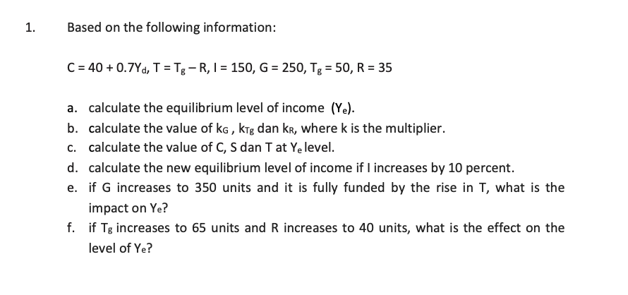 1.
Based on the following information:
C = 40 +0.7Yd, T = Tg-R, I = 150, G = 250, Tg = 50, R = 35
a. calculate the equilibrium level of income (Ye).
b. calculate the value of KG, KTg dan kr, where k is the multiplier.
c. calculate the value of C, S dan T at Ye level.
d. calculate the new equilibrium level of income if I increases by 10 percent.
e. if G increases to 350 units and it is fully funded by the rise in T, what is the
impact on Ye?
f. if Tg increases to 65 units and R increases to 40 units, what is the effect on the
level of Ye?