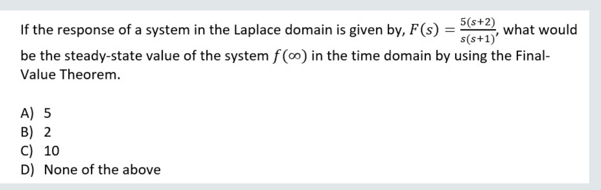 If the response of a system in the Laplace domain is given by, F(s)
5(s+2)
s(s+1)'
what would
be the steady-state value of the system f(0) in the time domain by using the Final-
Value Theorem.
A) 5
B) 2
C) 10
D) None of the above
