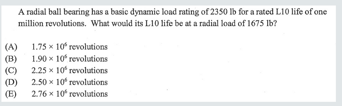 A radial ball bearing has a basic dynamic load rating of 2350 lb for a rated L10 life of one
million revolutions. What would its L10 life be at a radial load of 1675 lb?
1.75 x 10° revolutions
(A)
(B)
(C)
1.90 × 106 revolutions
2.25 x 10 revolutions
2.50 x 10° revolutions
(D)
(E)
2.76 x 106 revolutions
