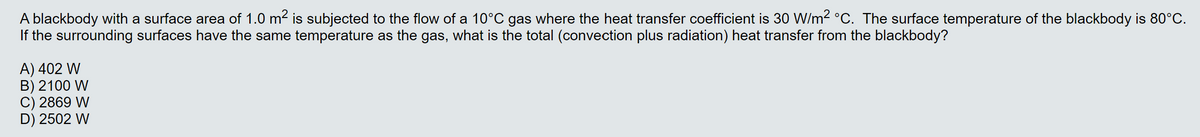 A blackbody with a surface area of 1.0 m2 is subjected to the flow of a 10°C gas where the heat transfer coefficient is 30 W/m2 °C. The surface temperature of the blackbody is 80°C.
If the surrounding surfaces have the same temperature as the gas, what is the total (convection plus radiation) heat transfer from the blackbody?
A) 402 W
B) 2100 W
C) 2869 W
D) 2502 W
