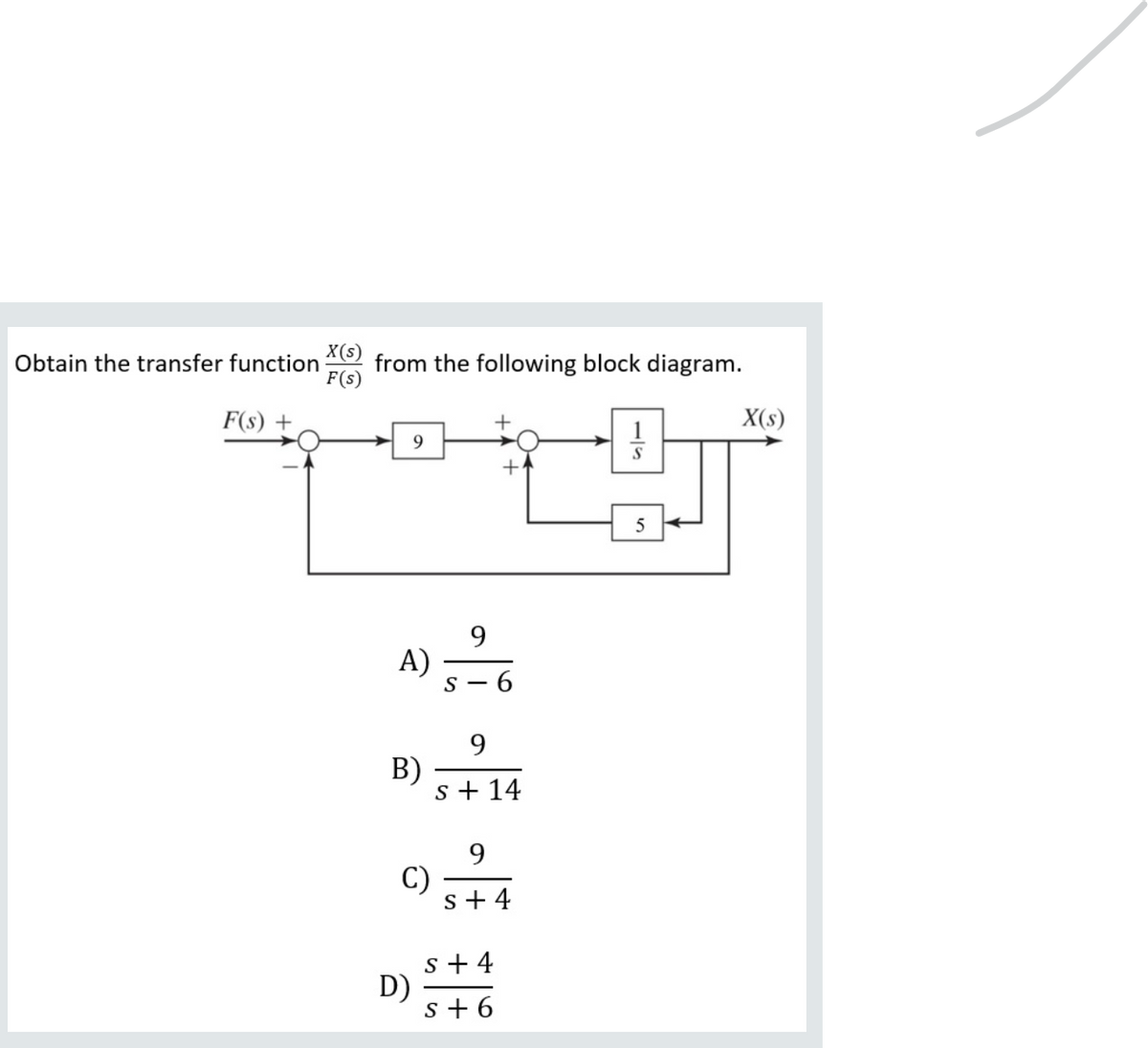 X(s)
from the following block diagram.
F(s)
Obtain the transfer function
F(s) +
X(s)
9.
5
9
A)
s - 6
9.
B)
s + 14
9.
C)
s+ 4
s + 4
D)
s + 6
