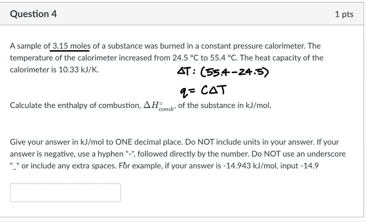 Question 4
A sample of 3.15 moles of a substance was burned in a constant pressure calorimeter. The
temperature of the calorimeter increased from 24.5 °C to 55.4 °C. The heat capacity of the
calorimeter is 10.33 kJ/K.
AT: (55.4-24.5)
Calculate the enthalpy of combustion, AH
comb'
q= CAT
of the substance in kJ/mol.
1 pts
Give your answer in kJ/mol to ONE decimal place. Do NOT include units in your answer. If your
answer is negative, use a hyphen "-", followed directly by the number. Do NOT use an underscore
"_" or include any extra spaces. For example, if your answer is -14.943 kJ/mol, input -14.9