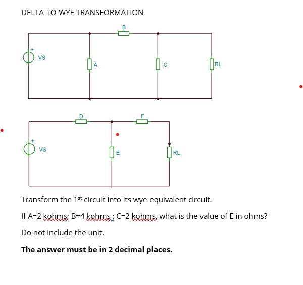 DELTA-TO-WYE TRANSFORMATION
VS
VS
D
E
B
F
心。
RL
RL
Transform the 1st circuit into its wye-equivalent circuit.
If A=2 kohms; B=4 kohms; C-2 kohms, what is the value of E in ohms?
Do not include the unit.
The answer must be in 2 decimal places.