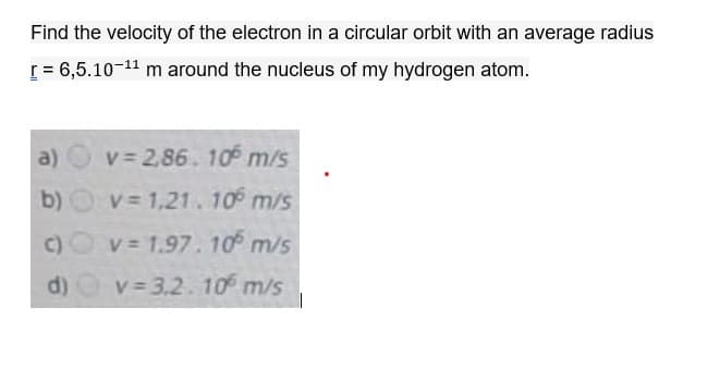 Find the velocity of the electron in a circular orbit with an average radius
[ = 6,5.10-11 m around the nucleus of my hydrogen atom.
a)
v = 2,86. 10 m/s
b) Ov= 1,21.10 m/s
c)O v 1.97.10 m/s
d) v 3,2. 10° m/s
