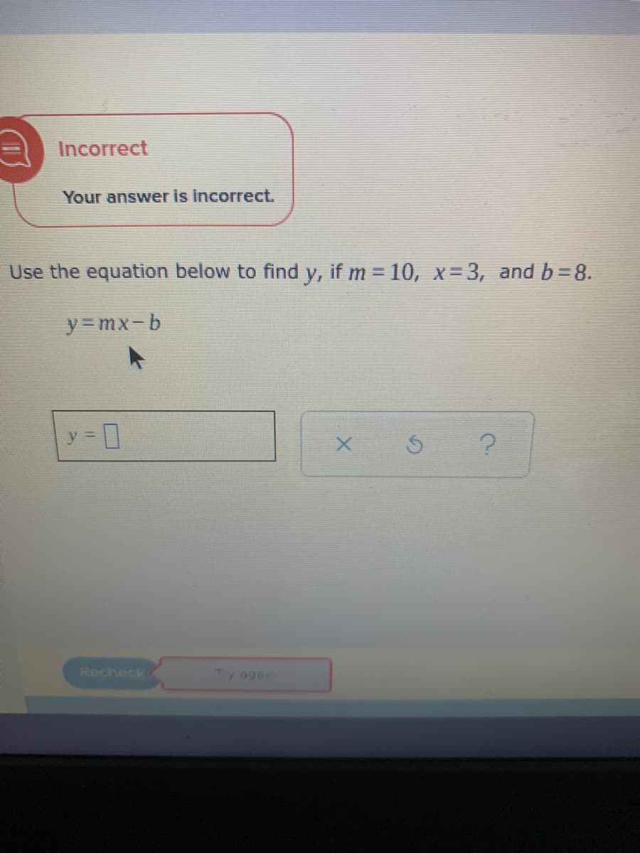 Your answer is incorrect.
Use the equation below to find y, if m 10, x- 3, and b=8.
%3D
y=mx-b
y =
