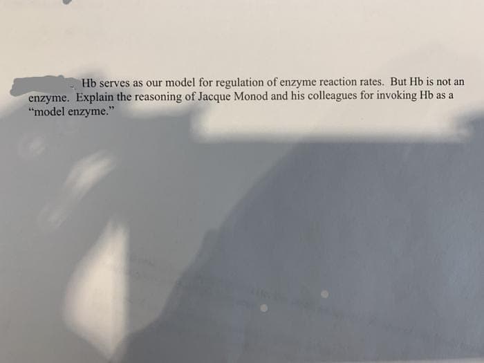 Hb serves as our model for regulation of enzyme reaction rates. But Hb is not an
enzyme. Explain the reasoning of Jacque Monod and his colleagues for invoking Hb as a
"model enzyme."
