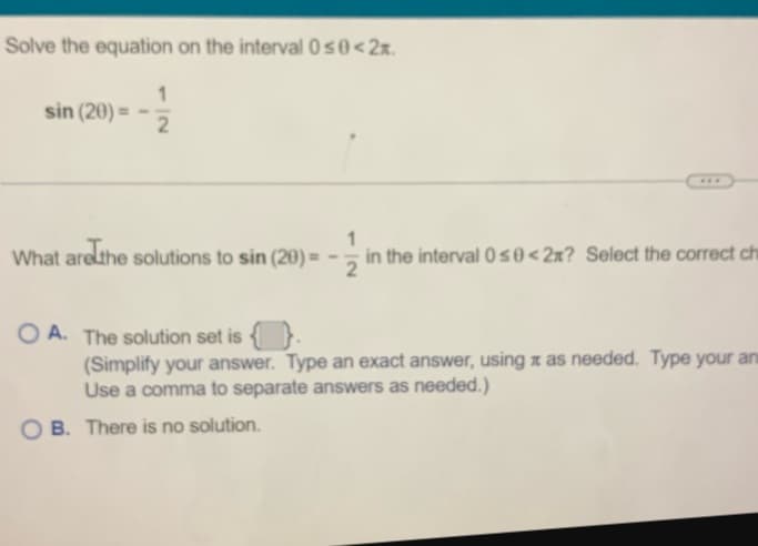 Solve the equation on the interval 0 ≤0 < 2x.
sin (20) =
2
What are the solutions to sin (20) =
***
1
in the interval 0≤0<2x? Select the correct ch
OA. The solution set is {}.
(Simplify your answer. Type an exact answer, using x as needed. Type your an
Use a comma to separate answers as needed.)
OB. There is no solution.