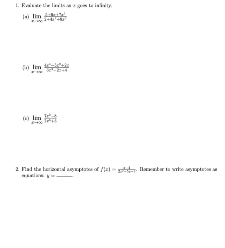 1. Evaluate the limits as a goes to infinity.
5+6+7z²
2+4x²+8x³
(a) lim
448
(b) lim 4-5x2+2x
3x³-2x+4
818
(c) lim
818
75-
5-8
25 +3
2. Find the horizontal asymptotes of f(x) = 2²-5-3- Remember to write asymptotes as
equations: y=.