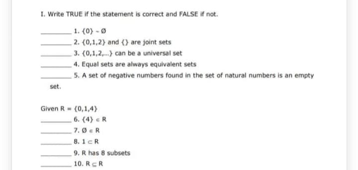 I. Write TRUE if the statement is correct and FALSE if not.
1. (0) - Ø
2. (0,1,2) and () are joint sets
3. (0,1,2,...) can be a universal set
set.
4. Equal sets are always equivalent sets
5. A set of negative numbers found in the set of natural numbers is an empty
Given R = {0,1,4)
6. (4) R
7.0 ER
8.1cR
9. R has 8 subsets
10. RR