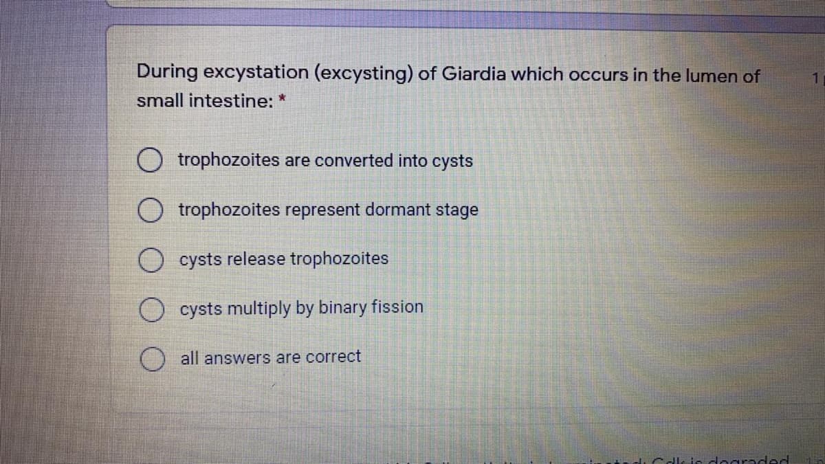 During excystation (excysting) of Giardia which occurs in the lumen of
small intestine: *
O trophozoites are converted into cysts
trophozoites represent dormant stage
cysts release trophozoites
O cysts multiply by binary fission
all answers are correct
rdıCdle ie dograded
