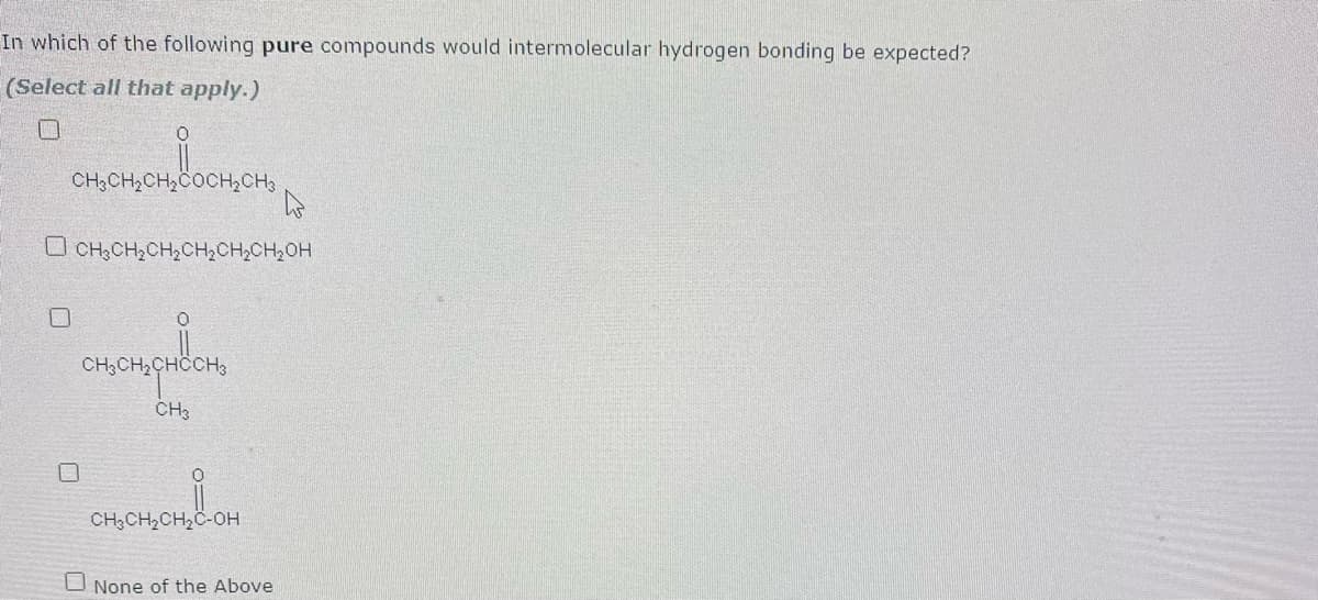 In which of the following pure compounds would intermolecular hydrogen bonding be expected?
(Select all that apply.)
CH3CH,CH,COCH,CH3
O CH3CH,CH,CH;CH,CH2OH
CH;CH,CHCCH3
CH3
CH;CH2CH2C-OH
O None of the Above

