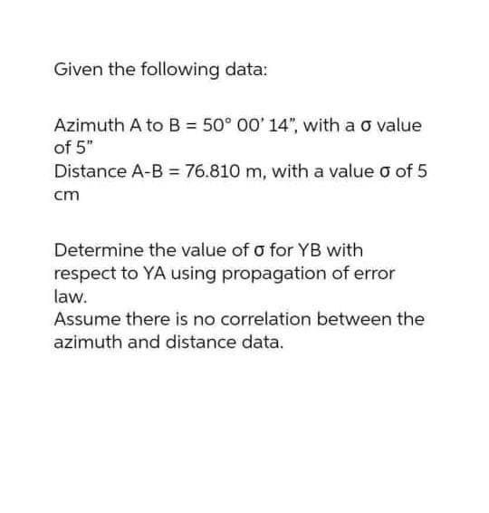 Given the following data:
Azimuth A to B = 50° 00' 14", with a o value
of 5"
Distance A-B = 76.810 m, with a value o of 5
cm
Determine the value of o for YB with
respect to YA using propagation of error
law.
Assume there is no correlation between the
azimuth and distance data.
