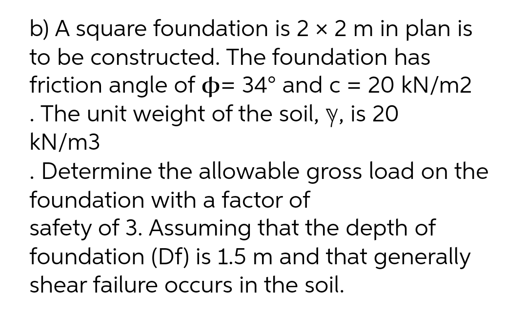 b) A square foundation is 2 × 2 m in plan is
to be constructed. The foundation has
friction angle of p= 34° and c = 20 kN/m2
. The unit weight of the soil, y, is 20
kN/m3
. Determine the allowable gross load on the
foundation with a factor of
safety of 3. Assuming that the depth of
foundation (Df) is 1.5 m and that generally
shear failure occurs in the soil.
