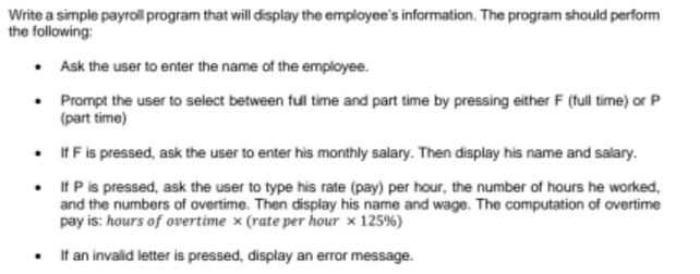 Write a simple payroll program that will display the employee's information, The program should perform
the following:
• Ask the user to enter the name of the employee.
• Prompt the user to select between ful time and part time by pressing either F (full time) or P
(part time)
• IfF is pressed, ask the user to enter his monthly salary. Then display his name and salary.
• f P is pressed, ask the user to type his rate (pay) per hour, the number of hours he worked,
and the numbers of overtime. Then display his name and wage. The computation of overtime
pay is: hours of overtime x (rate per hour x 125%)
• f an invalid letter is pressed, display an error message.

