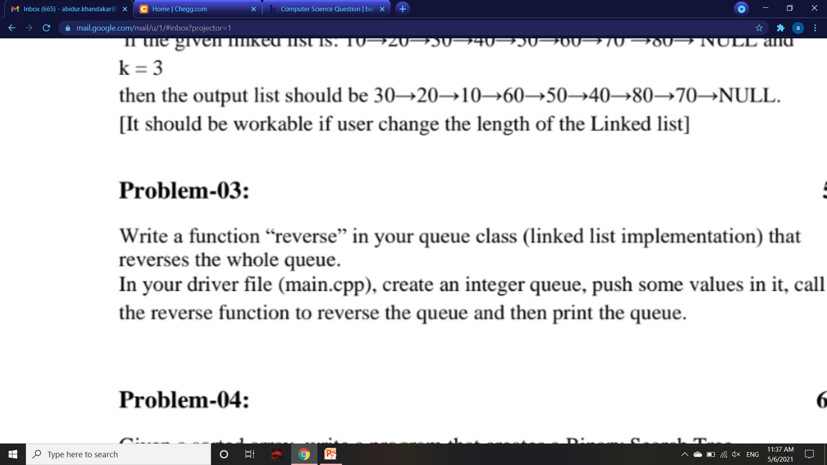 M Inbox (665) - abidur.khandakar@ x
C Home | Chegg.com
Computer Science Question | bar x
A mail.google.com/mail/u/1/#inbox?projector=1
II uie giveI IIIked lis IS. 10→20¬J0¬40- JU¬00¬70¬00→ NULL anU
k = 3
then the output list should be 30→20→10→60→50→40→80–→70→NULL.
[It should be workable if user change the length of the Linked list]
Problem-03:
Write a function “reverse" in your queue class (linked list implementation) that
reverses the whole queue.
In your driver file (main.cpp), create an integer queue, push some values in it, call
the reverse function to reverse the queue and then print the queue.
Problem-04:
11:37 AM
O Type here to search
Po
G 4x ENG
5/6/2021
