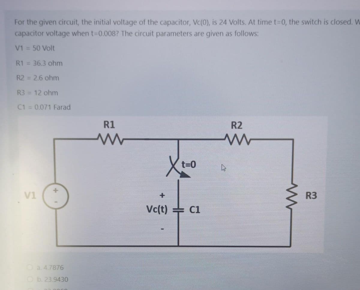 For the given circuit, the initial voltage of the capacitor, Vc(0), is 24 Volts. At time t-0, the switch is closed. W
capacitor voltage when t-D0.008? The circuit parameters are given as follows:
V1 = 50 Volt
%3D
R1 = 36.3 ohm
R2 = 2.6 ohm
%3D
R3 = 12 ohm
%3D
C1 = 0.071 Farad
R1
R2
t=0
V1
R3
Vc(t) C1
O a. 4.7876
O b. 23.9430
