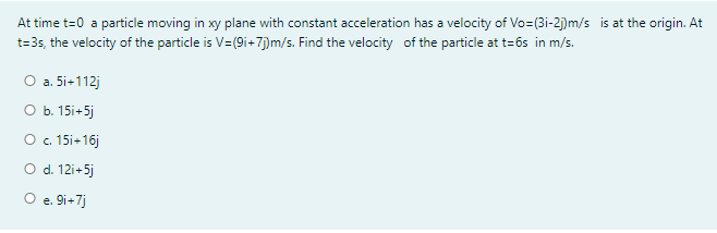 At time t=0 a particle moving in xy plane with constant acceleration has a velocity of Vo=(3i-2j)m/s is at the origin. At
t=35, the velocity of the particle is V=(9i+7)m/s. Find the velocity of the particle at t=6s in m/s.
О a. 5i+112)
O b. 15i+5j
O . 15i+16j
O d. 12i+5j
O e. 9i+7j
