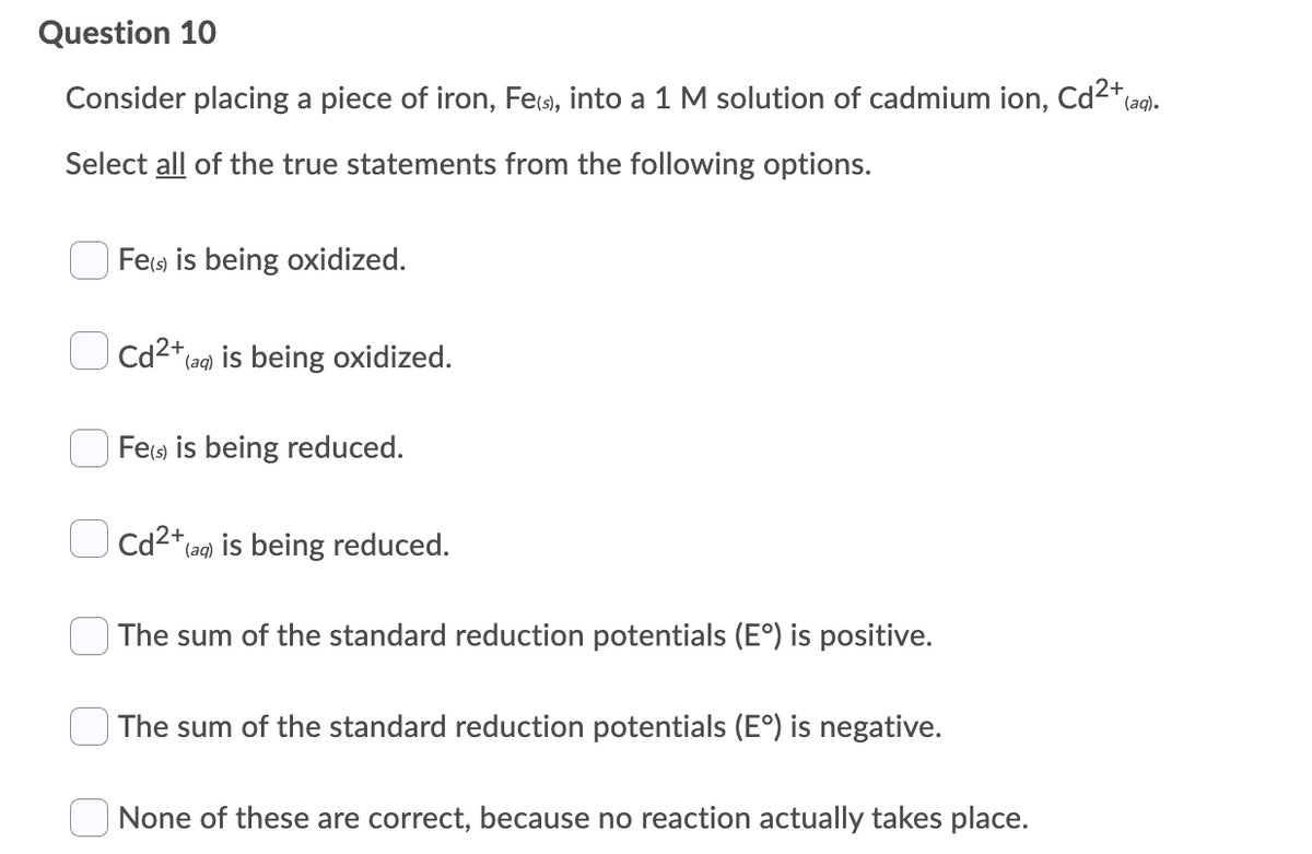 Question 10
Consider placing a piece of iron, Fes), into a 1 M solution of cadmium ion, Cd2*a).
Select all of the true statements from the following options.
Fes) is being oxidized.
Cd2* (ag) is being oxidized.
Fes is being reduced.
Cd2*(ag) is being reduced.
The sum of the standard reduction potentials (E°) is positive.
The sum of the standard reduction potentials (E°) is negative.
None of these are correct, because no reaction actually takes place.
